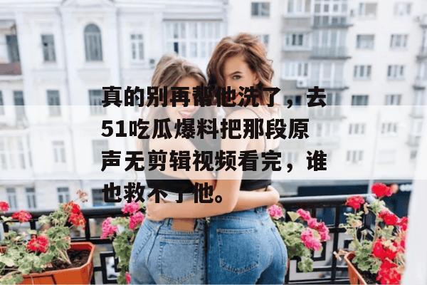 真的别再帮他洗了，去51吃瓜爆料把那段原声无剪辑视频看完，谁也救不了他。