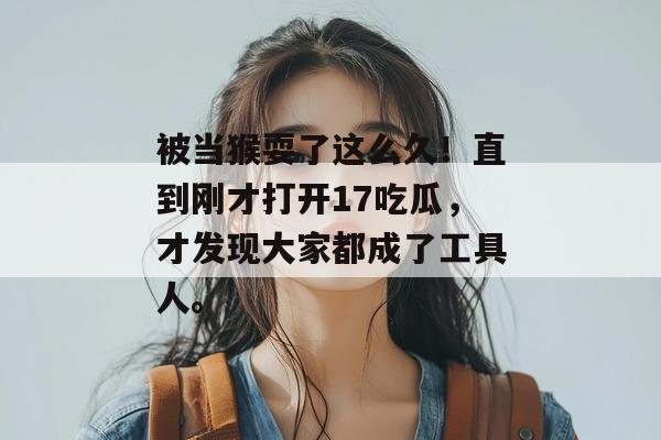 被当猴耍了这么久！直到刚才打开17吃瓜，才发现大家都成了工具人。