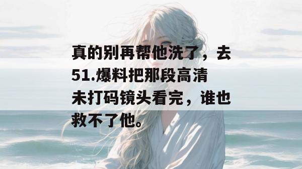真的别再帮他洗了，去51.爆料把那段高清未打码镜头看完，谁也救不了他。