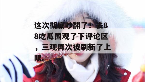 这次彻底吵翻了!去88吃瓜围观了下评论区,三观再次被刷新了上限。 这次彻底吵翻了!去88吃瓜围观了下评论区,三观再次被刷新了上限。